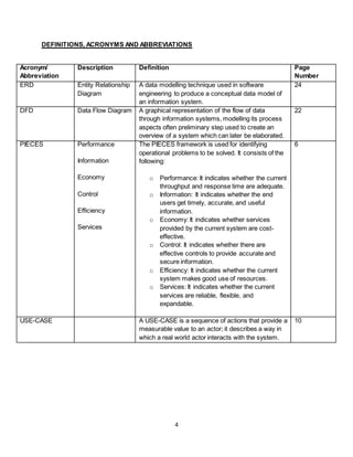 4
DEFINITIONS, ACRONYMS AND ABBREVIATIONS
Acronym/
Abbreviation
Description Definition Page
Number
ERD Entity Relationship
Diagram
A data modelling technique used in software
engineering to produce a conceptual data model of
an information system.
24
DFD Data Flow Diagram A graphical representation of the flow of data
through information systems, modelling its process
aspects often preliminary step used to create an
overview of a system which can later be elaborated.
22
PIECES Performance
Information
Economy
Control
Efficiency
Services
The PIECES framework is used for identifying
operational problems to be solved. It consists of the
following:
o Performance: It indicates whether the current
throughput and response time are adequate.
o Information: It indicates whether the end
users get timely, accurate, and useful
information.
o Economy: It indicates whether services
provided by the current system are cost-
effective.
o Control: It indicates whether there are
effective controls to provide accurate and
secure information.
o Efficiency: It indicates whether the current
system makes good use of resources.
o Services: It indicates whether the current
services are reliable, flexible, and
expandable.
6
USE-CASE A USE-CASE is a sequence of actions that provide a
measurable value to an actor; it describes a way in
which a real world actor interacts with the system.
10
 