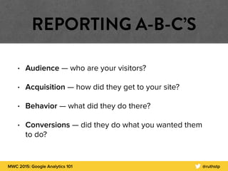 MWC 2015: Google Analytics 101 @ruthstp
REPORTING A-B-C’S
• Audience — who are your visitors?
• Acquisition — how did they get to your site?
• Behavior — what did they do there?
• Conversions — did they do what you wanted them
to do?
 