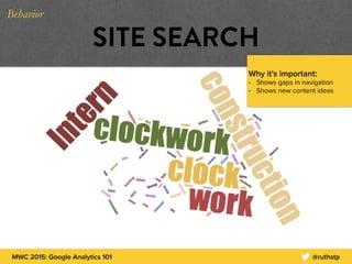 MWC 2015: Google Analytics 101 @ruthstp
SITE SEARCH
Why it’s important:
• Shows gaps in navigation
• Shows new content ideas
Behavior
 