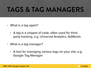 MWC 2015: Google Analytics 101 @ruthstp
TAGS & TAG MANAGERS
• What is a tag again?
• A tag is a snippet of code, often used for third-
party tracking, e.g. Universal Analytics, AdWords
• What is a tag manager?
• A tool for managing various tags on your site, e.g.
Google Tag Manager
 