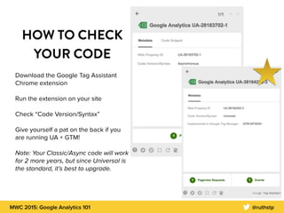 MWC 2015: Google Analytics 101 @ruthstp
HOW TO CHECK
YOUR CODE
Download the Google Tag Assistant
Chrome extension
Run the extension on your site
Check “Code Version/Syntax”
Give yourself a pat on the back if you
are running UA + GTM!
Note: Your Classic/Async code will work
for 2 more years, but since Universal is
the standard, it’s best to upgrade.
 