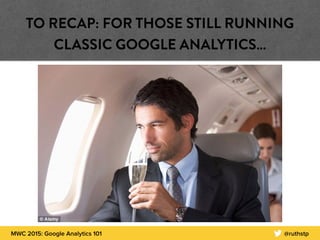 MWC 2015: Google Analytics 101 @ruthstp
TO RECAP: FOR THOSE STILL RUNNING
CLASSIC GOOGLE ANALYTICS…
 