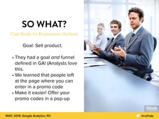 MWC 2015: Google Analytics 101 @ruthstp
SO WHAT?
Case Study #1: E-commerce checkout
Goal: Sell product.
• They had a goal and funnel
deﬁned in GA! (Analysts love
this.
• We learned that people left
at the page where you can
enter in a promo code
• Make it easier! Oﬀer your
promo codes in a pop-up
 