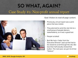 MWC 2015: Google Analytics 101 @ruthstp
SO WHAT, AGAIN?
Case Study #2: Non-profit annual report
Goal: Visitors to read all page content.
• Previously, annual report was a print
piece that was mailed.
• They planned to send the site link to a
small group of people (donors,
stakeholders), so it was a good test.
• People scrolled!
• But! We had a “letter from the
Executive Director” pop-up that had to
be closed to scroll through the site. But
less than half actually clicked that
button. The next year, we got rid of that
“feature.”
 