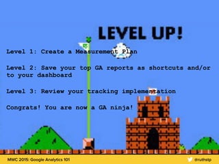 MWC 2015: Google Analytics 101 @ruthstp
Level 1: Create a Measurement Plan
Level 2: Save your top GA reports as shortcuts and/or
to your dashboard
Level 3: Review your tracking implementation
Congrats! You are now a GA ninja!
 