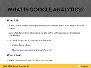 MWC 2015: Google Analytics 101 @ruthstp
WHAT IS GOOGLE ANALYTICS?
What it is:
• a free service oﬀered by Google that tracks information about users to your website
or app
• generates detailed site statistics about site traﬃc, traﬃc sources, and measures
conversions
• can track demographics: gender, age, interests
• Update Privacy Policy
• http://www.google.com/settings/ads/onweb/
What it isn’t:
• Perfect. Repeat after me: The trend is your friend.
 