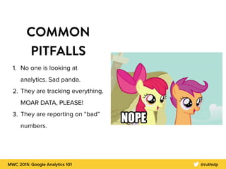 MWC 2015: Google Analytics 101 @ruthstp
COMMON
PITFALLS
1. No one is looking at
analytics. Sad panda.
2. They are tracking everything.
MOAR DATA, PLEASE!
3. They are reporting on “bad”
numbers.
 