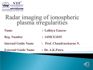 Radar imaging of ionospheric
plasma irregularities
Name : Lalkiya Gaurav
Reg. Number : 14MCE1035
Internal Guide Name : Prof. Chandrasekaran N.
External Guide Name : Dr. A.K.Patra
 