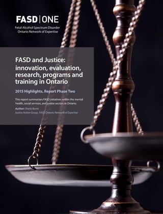 FASD and Justice:
innovation, evaluation,
research, programs and
training in Ontario
2015 Highlights, Report Phase Two
This report summarizes FASD initiatives within the mental
health, social services, and justice sectors in Ontario.
Author: Sheila Burns
Justice Action Group, FASD Ontario Network of Expertise
 