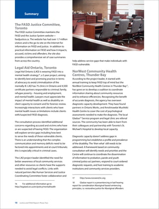 10 Justice and FASD Report: Phase Two
Summary
The FASD Justice Committee,
Toronto
The FASD Justice Committee maintains the
FASD and the Justice System website—
fasdjustice.ca. The website has had over 1.7 million
visitors and is the go-to site on the Internet for
information on FASD and justice.  In addition to
practical information on FASD and how it impacts,
accused, victims and offenders, the site also
provides a comprehensive set of case summaries
from across the country.
Legal Aid Ontario, Toronto
Legal Aid Ontario (LAO) is weaving FASD into a
mental health strategy16
, a 5 year project, aiming
to identify best and promising practice in terms
of advocacy to avoid criminalization of the
mentally ill. LAO has 75 clinics in Ontario and 4,500
certificate partners responsible to criminal, family,
refugee poverty – housing and employment,
and mental health. Lawyers must appreciate the
impact of mental health as well as disability on
client capacity to consent and for forensic review.
Increasingly interactions with clients who have
mental health issues or limitations include clients
with/suspected FASD diagnosis.
The consultation process identified additional
concerns regarding accused and victims who have
or are suspected of having FASD. The organization
will explore service gaps including how best
to serve the needs of these vulnerable clients.
There is an understanding that the complex
communication and memory deficits need to be
factored into appointments and at court/tribunals;
this is especially critical in criminal cases.
The LAO project leader identified the need for
better awareness of local community services
and other resources so clients have the supports
needed to avoid legal conflicts. Links with
natural partners like Human Services and Justice
Coordinating Committee foster collaboration and
16	 For additional information go to
http://legalaid.on.ca/en/policy/mentalhealth
help address service gaps that make individuals with
FASD vulnerable.
NorWest Community Health
Centres, Thunder Bay
According to the project leader, it started with
annual training to keep FASD top of mind but the
NorWest Community Health Centres in Thunder Bay17
,
has gone on to develop a coalition to coordinate
information sharing about community resources
and to enhance efficiencies. Recognizing the benefit
of accurate diagnosis, the agency has overseen
diagnostic capacity development. They have found
partners in Ontario Works, and Anishinawbe Mushkiki
Health Centre to cover the cost of psychological
assessments needed to make the diagnosis. The local
Gladue18
Service program and legal clinic are referral
sources. The community has been able to learn from
their colleagues and partnership with Toronto’s St.
Michael’s Hospital to develop local capacity.
Diagnostic capacity doesn’t address gaps in
programming but establishes a profile and prevalence
of the disability. The ‘then what’ still needs to be
addressed. A framework based on community
consultation will identify needs and priorities and the
Centre will continue to coordinate the dissemination
of information to probation, parole and youth
criminal justice act partners, respond to court-ordered
diagnostic requests, and host training to academic
institutions and community services providers.
17	http://www.norwestchc.org
18	 Gladue report is a presentencing or bail hearing
report for consideration Aboriginal-based sentencing
principles, i.e. restorative justice for Aboriginal offenders
 