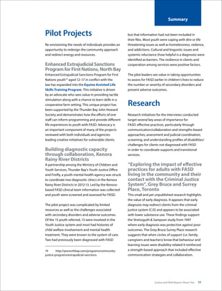 Justice and FASD Report: Phase Two 11
Summary
Pilot Projects
Re-envisioning the needs of individuals provides an
opportunity to redesign the community approach
and redirect energy and resources.
EnhancedExtrajudicialSanctions
ProgramforFirstNations,NorthBay
Enhanced Extrajudicial Sanctions Program for First
Nations youth19
aged 12–17 in conflict with the
law has expanded into the Equine Assisted Life
Skills Training Program. This initiative is driven
by an advocate who sees value in providing tactile
stimulation along with a chance to learn skills in a
cooperative farm setting. This unique project has
been supported by the Thunder Bay John Howard
Society and demonstrates how the efforts of one
staff can inform programming and provide different
life experiences to youth with FASD. Advocacy is
an important component of many of the projects
reviewed with both individuals and agencies
leading creative initiatives for vulnerable clients.
Building diagnostic capacity
through collaboration, Kenora
Rainy River Districts
A partnership among the Ministry of Children and
Youth Services, Thunder Bay’s Youth Justice Office
and Firefly, a youth mental health agency was struck
to coordinate two diagnostic clinics in the Kenora
Rainy River Districts in 2012-13. Led by the Kenora-
based FASD clinical team information was collected
and youth were screened and assessed for FASD.
The pilot project was complicated by limited
resources as well as the challenges associated
with secondary disorders and adverse outcomes.
Of the 15 youth referred, 13 were involved in the
Youth Justice system and most had histories of
child welfare involvement and mental health
treatment. They were known to the system of care.
Two had previously been diagnosed with FASD
19	http://yesnorthbay.com/programs/community-
justice-programs/extrajudicial-sanctions
but that information had not been included in
their files. Most youth were coping with dire or life
threatening issues as well as homelessness, violence,
and addictions. Cultural and linguistic issues and
systemic reluctance (how helpful is a diagnosis) were
identified as barriers. The resilience in clients and
cooperation among services were positive factors.
The pilot leaders see value in taking opportunities
to assess for FASD earlier in children’s lives to reduce
the number or severity of secondary disorders and
prevent adverse outcomes.
Research
Research initiatives for the interviews conducted
target several key areas of importance for
FASD: effective practices, particularly through
communication/collaboration and strengths-based
approaches; assessment and judicial coordination;
screening; and understanding profiles of disabilities/
challenges for clients not diagnosed with FASD
in order to coordinate supports and transitional
services.
“Exploring the impact of effective
practices for adults with FASD
living in the community and their
contact with the Criminal Justice
System”, Grey Bruce and Surrey
Place, Toronto
This small and yet unpublished research highlights
the value of early diagnosis. It appears that early
diagnosis may redirect clients from the criminal
justice system (CJS) and appears to be associated
with lower substance use. These findings support
the Streissguth & Sampson study from 1997
where early diagnosis was protective against poor
outcomes. The Grey Bruce Surrey Place research
suggests that when circles of support (i.e. family,
caregivers and teachers) know that behaviour and
learning issues were disability-related it reinforced
a strength-based approach that included effective
communication strategies and collaboration.
 