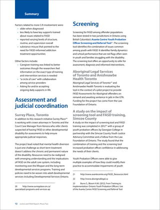12 Justice and FASD Report: Phase Two
Summary
Factors related to more CJS involvement were:
•	 older when diagnosed  
•	 less likely to have key supports trained
about issues related to FASD
•	 reported varying levels of structure,
routine, and supervision overall
•	 substance misuse that pointed to the
need for FASD-informed addiction
treatment opportunities
Other factors include:
•	 Caregiver training was linked to better
outcomes though the researchers feel
information on the exact type of training
and intervention services is needed
•	 “a circle of care” with collaboration
among service providers
•	 Asking for and/or accepting
ongoing daily supports in life  
Assessment and
judicial coordination
Surrey Place, Toronto
In addition to this research initiative Surrey Place20
is working with crown attorneys in Toronto and the
Court Case Manager from Kenora who refer clients
suspected of having FASD or other developmental
disability for assessments to help ensure
appropriate judicial responses.
The project lead noted that mental health diversion
is just one challenge as short term treatment
doesn’t address the chronic and permanent nature
of the disability. Resources need to be realigned
with emerging understanding and the implications
of FASD on the adult care system, including
monitoring over the lifespan and the long-term
developmental services programs. Training and
policies need to be woven into adult developmental
services including Developmental Services Ontario.
20	http://www.surreyplace.on.ca/
specialized-programs-and-services-ap
Screening
Screening for FASD among offender populations
has been tested in two jurisdictions in Ontario using
British Columbia’s Asante Centre Youth Probation
Officer Screening and Referral Tool21
. The screening
tool identifies the combination of issues common
among youth with FASD. It identifies family dynamics
and school performance that are red flags often seen
in youth and families struggling with the disability.
The screening tool offers an opportunity to refer for
assessment, diagnosis and informed interventions.
Aboriginal Legal Services
of Toronto and Anishnawbe
Health Toronto
Aboriginal Legal Services of Toronto22
and
Anishnawbe Health Toronto is evaluating the
tool in the context of a pilot project to provide
FASD Assessments for Aboriginal offenders on
remand and awaiting sentence in jails in the GTA.
Funding for the project has come from the Law
Foundation of Ontario.
A study on the impact of
screening tool and FASD training,
Simcoe County
A study on the impact of screening tool and FASD
training was completed in 201223
with a group of
youth probation officers by Georgian College in
partnership with the Simcoe County Youth Justice
Advisory Committee and a Fellow from the Law
Foundation of Ontario. The study found that the
combination of training and the screening tool
increased probation officer confidence in addressing
the needs of their clients.
Youth Probation Officers were able to give
multiple examples of how they could modify their
practice to accommodate impairments of youth
21	http://www.asantecentre.org/FASD_Resources.html
22	http://www.aboriginallegal.ca
23	 Burns S., Bloom H.M. (2012), From Training to
Implementation: Ontario Youth Probation Officers’ Use
of the Asante Centre FASD Screening and Referral Tool
 