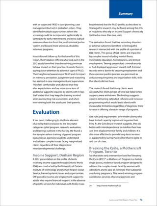 Justice and FASD Report: Phase Two 13
Summary
with or suspected FASD in case planning, case
management but not in probation orders. They
identified multiple opportunities where the
screening could be incorporated systemically to
contribute to early interventions and extra judicial
measures diversion from the youth criminal justice
system and toward more prosocial, disability
informed programs.
In an informal follow-up for the benefit of this
report, the Probation Officers who took part in the
2012 study identified that the training continues
to have impact on their practice. It assists them in
paying closer attention to potential signs of FASD.
Their heightened awareness of FASD and its impact
on memory, perception, judgement and reasoning
has assisted in case management and supervision.
They feel comfortable and advised that they
alter expectations and are more conscious of
additional supports required by clients with FASD.
Staff stated that they keep the training in mind
when conducting risk assessments and when
interviewing both the youth and their parents.
Evaluation
It has been challenging to distil one element
of activity that is exclusive to the descriptor
categories (pilot program, research, evaluation,
and training) outlined in the Survey. We found a
few samples where training triggered program
evaluation as agencies sought to understand
and address complex issues facing marginalized
clients regardless of their diagnosis or
neurodevelopmental challenge.
Income Support, Durham Region
A 2012 presentation on the profile of clients
receiving income support through Ontario Works
(OW) was conducted by the University of Ontario
Institute of Technology and Durham Region Social
Service, framed systemic issues and opportunities.
OW provides income and employment support to
adults who require financial support. In the absence
of specific services for individuals with FASD, it was
hypothesised that the FASD profile, as described in
Streissguth’s research, may be found among the 41%
of recipients who rely on Income Support chronically
(defined as more than one year). 
The evaluation found that five secondary disorders
or adverse outcomes identified in Streissguth’s
research intersected with the profile of a portion of
OW clients. This group of OW clients are impacted
by complex issues including mental illness,
incomplete education, homelessness, and limited
employment. Twenty percent had criminal records
or had displayed aggression toward staff. Criminal
records were a barrier to securing employment and
the expensive pardon process was perceived as
arduous requiring time and organization skills, skills
that clients did not have.
The research found that many clients were
successful for short periods of time but failed when
supports were withdrawn. The findings suggests
value in delivering extended, cohesive and inclusive
programming which would assist clients with
measurable limitations regardless of diagnosis; there
is value in offering a broader range of programs.
OW rules and requirements overwhelm clients who
have limited capacity to plan and organize their
lives. As the Grey Bruce research suggests, they do
better with interdependence to stabilize their lives
and limit displacement of family and children. It is
also more effective to provide long-term services
as supported by Surrey Place rather than to cycle in
and out of crises.
Breaking the Cycle, a Mothercraft
Program, Toronto
So what does early intervention look like? Breaking
the Cycle (BTC)24
, a Mothercraft Program is a holistic
single access, evidence-based program designed to
address the complex issues faced by women with
addictions and to ease or eliminate their substance
use during pregnancy. This award winning program
coordinates services of several agencies and
24	http://www.mothercraft.ca
 