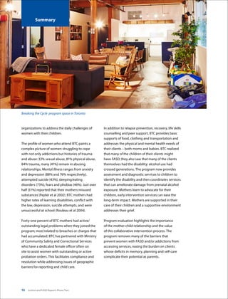 14 Justice and FASD Report: Phase Two
organizations to address the daily challenges of
women with their children.
The profile of women who attend BTC paints a
complex picture of women struggling to cope
with not only addictions but histories of trauma
and abuse: 33% sexual abuse, 81% physical abuse,
84% trauma, many (41%) remain in abusing
relationships. Mental illness ranges from anxiety
and depression (88% and 76% respectively),
attempted suicide (43%), sleeping/eating
disorders (73%), fears and phobias (46%). Just over
half (51%) reported that their mothers misused
substances (Pepler et al 2002). BTC mothers had
higher rates of learning disabilities, conflict with
the law, depression, suicide attempts, and were
unsuccessful at school (Rouleau et al 2004).
Forty-one percent of BTC mothers had active/
outstanding legal problems when they joined the
program; most related to breaches or charges that
had accumulated. BTC has partnered with Ministry
of Community Safety and Correctional Services
who have a dedicated female officer often on
site to assist women with outstanding or active
probation orders. This facilitates compliance and
resolution while addressing issues of geographic
barriers for reporting and child care.
Summary
In addition to relapse prevention, recovery, life skills
counselling and peer support, BTC provides basic
supports of food, clothing and transportation and
addresses the physical and mental health needs of
their clients – both moms and babies. BTC realized
that many of the children of their clients might
have FASD; they also saw that many of the clients
themselves had the disability: alcohol use had
crossed generations. The program now provides
assessment and diagnostic services to children to
identify the disability and then coordinates services
that can ameliorate damage from prenatal alcohol
exposure. Mothers learn to advocate for their
children, early intervention services can ease the
long-term impact. Mothers are supported in their
care of their children and a supportive environment
addresses their grief.
Program evaluation highlights the importance
of the mother-child relationship and the value
of this collaborative intervention process. The
program removes many of the barriers that
prevent women with FASD and/or addictions from
accessing services, easing the burden on clients
whose deficits in memory, planning and self-care
complicate their potential as parents.
Breaking the Cycle program space in Toronto
 