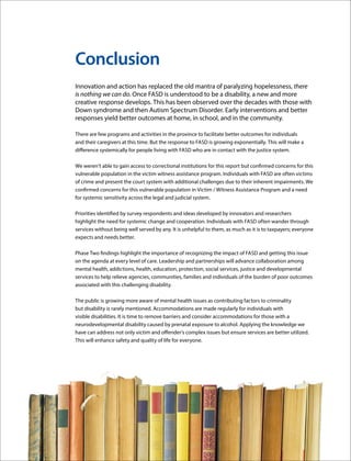 Justice and FASD Report: Phase Two 15
Conclusion
Innovation and action has replaced the old mantra of paralyzing hopelessness, there
is nothing we can do. Once FASD is understood to be a disability, a new and more
creative response develops. This has been observed over the decades with those with
Down syndrome and then Autism Spectrum Disorder. Early interventions and better
responses yield better outcomes at home, in school, and in the community.
There are few programs and activities in the province to facilitate better outcomes for individuals
and their caregivers at this time. But the response to FASD is growing exponentially. This will make a
difference systemically for people living with FASD who are in contact with the justice system.
We weren’t able to gain access to correctional institutions for this report but confirmed concerns for this
vulnerable population in the victim witness assistance program. Individuals with FASD are often victims
of crime and present the court system with additional challenges due to their inherent impairments. We
confirmed concerns for this vulnerable population in Victim / Witness Assistance Program and a need
for systemic sensitivity across the legal and judicial system.
Priorities identified by survey respondents and ideas developed by innovators and researchers
highlight the need for systemic change and cooperation. Individuals with FASD often wander through
services without being well served by any. It is unhelpful to them, as much as it is to taxpayers; everyone
expects and needs better.
Phase Two findings highlight the importance of recognizing the impact of FASD and getting this issue
on the agenda at every level of care. Leadership and partnerships will advance collaboration among
mental health, addictions, health, education, protection, social services, justice and developmental
services to help relieve agencies, communities, families and individuals of the burden of poor outcomes
associated with this challenging disability.
The public is growing more aware of mental health issues as contributing factors to criminality
but disability is rarely mentioned. Accommodations are made regularly for individuals with
visible disabilities. It is time to remove barriers and consider accommodations for those with a
neurodevelopmental disability caused by prenatal exposure to alcohol. Applying the knowledge we
have can address not only victim and offender’s complex issues but ensure services are better utilized.
This will enhance safety and quality of life for everyone.
 
