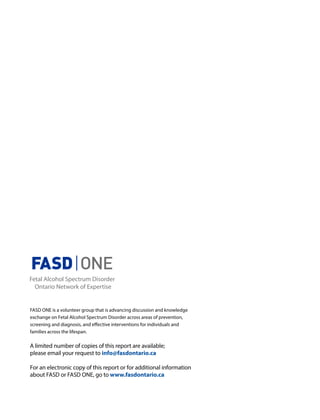 FASD ONE is a volunteer group that is advancing discussion and knowledge
exchange on Fetal Alcohol Spectrum Disorder across areas of prevention,
screening and diagnosis, and effective interventions for individuals and
families across the lifespan.
A limited number of copies of this report are available;
please email your request to info@fasdontario.ca
For an electronic copy of this report or for additional information
about FASD or FASD ONE, go to www.fasdontario.ca
 