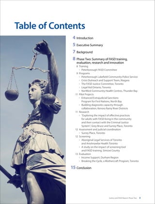Justice and FASD Report: Phase Two 3
	 4	Introduction
	5	 Executive Summary
	7	Background
	8	 Phase Two: Summary of FASD training,
evaluation, research and innovation
	 8	Training
›	 Peterborough FASD Committee
	 9	Programs
›	 Peterborough Lakefield Community Police Service
›	 Crisis Outreach and Support Team, Niagara
›	 The FASD Justice Committee, Toronto
›	 Legal Aid Ontario, Toronto
›	 NorWest Community Health Centres, Thunder Bay
	 11	 Pilot Projects
›	 Enhanced Extrajudicial Sanctions
Program for First Nations, North Bay
›	 Building diagnostic capacity through
collaboration, Kenora Rainy River Districts
	 11	Research
›	 “Exploring the impact of effective practices
for adults with FASD living in the community
and their contact with the Criminal Justice
System”, Grey Bruce and Surrey Place, Toronto
	 12	 Assessment and judicial coordination
›	 Surrey Place, Toronto
	 12	Screening
›	 Aboriginal Legal Services of Toronto
and Anishnawbe Health Toronto
›	 A study on the impact of screening tool
and FASD training, Simcoe County
	 13	Evaluation
›	 Income Support, Durham Region
›	 Breaking the Cycle, a Mothercraft Program, Toronto
	15	Conclusion
Table of Contents
 