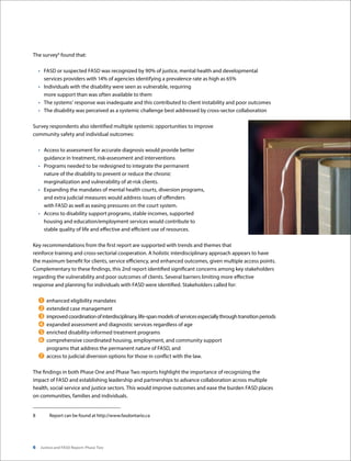 6 Justice and FASD Report: Phase Two
The survey8
found that:
•	 FASD or suspected FASD was recognized by 90% of justice, mental health and developmental
services providers with 14% of agencies identifying a prevalence rate as high as 65%
•	 Individuals with the disability were seen as vulnerable, requiring
more support than was often available to them
•	 The systems’ response was inadequate and this contributed to client instability and poor outcomes
•	 The disability was perceived as a systemic challenge best addressed by cross-sector collaboration
Survey respondents also identified multiple systemic opportunities to improve
community safety and individual outcomes:
•	 Access to assessment for accurate diagnosis would provide better
guidance in treatment, risk-assessment and interventions
•	 Programs needed to be redesigned to integrate the permanent
nature of the disability to prevent or reduce the chronic
marginalization and vulnerability of at-risk clients.
•	 Expanding the mandates of mental health courts, diversion programs,
and extra judicial measures would address issues of offenders
with FASD as well as easing pressures on the court system.
•	 Access to disability support programs, stable incomes, supported
housing and education/employment services would contribute to
stable quality of life and effective and efficient use of resources.
Key recommendations from the first report are supported with trends and themes that
reinforce training and cross-sectorial cooperation. A holistic interdisciplinary approach appears to have
the maximum benefit for clients, service efficiency, and enhanced outcomes, given multiple access points.
Complementary to these findings, this 2nd report identified significant concerns among key stakeholders
regarding the vulnerability and poor outcomes of clients. Several barriers limiting more effective
response and planning for individuals with FASD were identified. Stakeholders called for:
	enhanced eligibility mandates
	extended case management
	improvedcoordinationofinterdisciplinary,life-spanmodelsofservicesespeciallythroughtransitionperiods
	expanded assessment and diagnostic services regardless of age
	enriched disability-informed treatment programs
	comprehensive coordinated housing, employment, and community support
programs that address the permanent nature of FASD, and
	access to judicial diversion options for those in conflict with the law.
The findings in both Phase One and Phase Two reports highlight the importance of recognizing the
impact of FASD and establishing leadership and partnerships to advance collaboration across multiple
health, social service and justice sectors. This would improve outcomes and ease the burden FASD places
on communities, families and individuals.
8	 Report can be found at http://www.fasdontario.ca
 