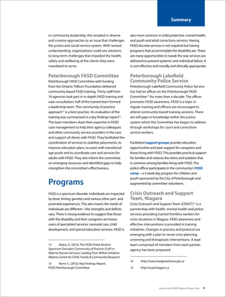 Justice and FASD Report: Phase Two 9
Summary
or community leadership, this resulted in diverse
and creative approaches to an issue that challenges
the justice and social service system. With revised
understanding, organizations could see solutions
to long-term challenges that impeded the health,
safety and wellbeing of the clients they were
mandated to serve.
Peterborough FASD Committee
Peterborough FASD Committee with funding
from the Ontario Trillium Foundation delivered
community-based FASD training. Thirty staff from
14 agencies took part in in-depth FASD training and
case consultation; half of the trained team formed
a leadership team. This community of practice
approach12
is a best practice. An evaluation of the
training was summarized in a key findings report13
.
The team members share their expertise in FASD
case management to help their agency colleagues
and other community service providers in the care
and support of clients with FASD. They facilitated the
coordination of services to stabilize placements, to
improve education plans, to assist with transitional
age youth and to coordinate care and services for
adults with FASD. They also inform the committee
on emerging resources and identified gaps to help
strengthen the committee’s effectiveness.
Programs
FASD is a spectrum disorder. Individuals are impacted
by dose, timing, genetics and various other peri- and
postnatal experiences. This also means the needs of
individuals are different—the strengths and deficits
vary. There is strong evidence to suggest that those
with the disability and their caregivers are heavy
users of specialized services: neonatal care, child
development, and special education services. FASD is
12	 Badry, D. (2013), The FASD (Fetal Alcohol
Spectrum Disorder) Community of Practice (CoP) in
Alberta Human Services: Leading from Within Initiative.
Alberta Centre for Child, Family & Community Research.
13	 Burns S., (2012), Key Findings Report,
FASD Peterborough Committee
also more common in child protective, mental health,
and youth and adult corrections services. Having
FASD discrete services is not required but having
programs that accommodate the disability are. There
are many opportunities to tweak the way services are
delivered to prevent systemic and individual failure. It
is cost effective and morally and ethically appropriate.
Peterborough Lakefield
Community Police Service
Peterborough Lakefield Community Police Service
has had an officer on the Peterborough FASD
Committee14
for more than a decade. The officer
promotes FASD awareness, FASD is a topic in
regular training and officers are encouraged to
attend community-based training sessions. There
are still gaps in knowledge within the justice
system which the Committee has begun to address
through workshops for court and corrections
service workers.
Facilitated support groups provide education
opportunities and peer support for caregivers and
those living with FASD. This provides practical support
for families and reduces the stress and isolation that
is common among families living with FASD. The
police officer participates in the community’s FASD
camp—a 2 week day program for children and
youth sponsored by the City of Peterborough and
augmented by committee volunteers.
Crisis Outreach and Support
Team, Niagara
Crisis Outreach and Support Team (COAST)15
is a
partnership with health, mental health and police
services providing trained frontline workers for
crisis situations in Niagara. FASD awareness and
effective interventions is provided in training
initiatives. Changes in practice and protocol are
emerging with a plan to revise crisis planning,
screening and therapeutic interventions. A lead
team comprised of members from each partner
agency has been proposed.
14	http://www.fasdpeterborough.ca
15	http://coastniagara.ca
 