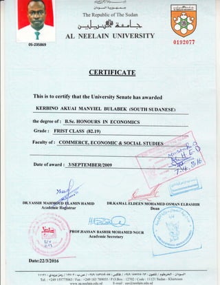 #ifr{*--)
plrfxJl
The Republic of The Sudan
#8"+ L+
AL NEELAIN UNIVERSITY
CERTIFICATE
This is to certify that the University senate has awarded
KERBINO AKUAI MANYIEL BULABEK (SOUTH SUDANESE)
019?077
the degree of : B.Sc. HONOURS IN ECONOMICS
Grade : FRIST CLASS (82.19)
DR.YASSIR MA
Faculty of : COMMERCE, ECONOMIC & SOCIAL STUDr
Date of award : 3/SEPTEMBER/2009
AMIN HAMID
'rar
PROF.HASSAN BASHIR MOHAMED NOUR
Acadernic Secretary
Date:22/312016
U=L
a
|jv
C-(*
r
t
Y:9.1;,1j{/Yv.Yr?.u4l+Y11 AYVAI .oo:L,rSLb/+Ytqoowo'1t"rs3,-c13/e*1sJt-gl.t9-Jl
Te1.:+2491557750631pay'.+249183 789055 /P.O.Box :12702 / Code: 11121 Sudan - Khartoum
www.aa.neelain.edu.sd E-mail : aas@,neelain.edu.sd
 
