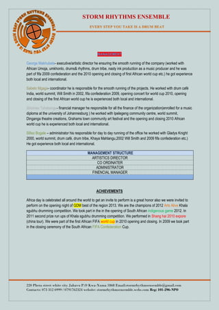 STORM RHYTHMS ENSEMBLE
220 Phera street white city Jabavu P.O Kwa-Xuma 1868 Email:stormrhythmsensemble@gmail.com
Contacts: 073 312 6999 / 0791762324 website: stormrhythmsensemble.webs.com Reg: 101-296-NPO
MANAGEMENT
George Makhubela- executive/artistic director he ensuring the smooth running of the company (worked with
African Umoja, umkhonto, drums& rhythms, drum tribe, nasty ink production as a music producer and he was
part of fifa 2009 confederation and the 2010 opening and closing of first African world cup etc.) he got experience
both local and international.
Sabelo Mgaga- coordinator he is responsible for the smooth running of the projects. He worked with drum café
India, world summit, Will Smith in 2002, fifa confederation 2009, opening concert for world cup 2010, opening
and closing of the first African world cup he is experienced both local and international.
Siboniso Tshabangu- financial manager he responsible for all the finance of the organization(enrolled for a music
diploma at the university of Johannesburg ) he worked with Ipelegeng community centre, world summit,
Dinganga theatre creations, Grahams town community art festival and the opening and closing 2010 African
world cup he is experienced both local and international.
Sifiso Bogale – administrator his responsible for day to day running of the office he worked with Gladys Knight
2000, world summit, drum café, drum tribe, Khaya Mahlangu,2002 Will Smith and 2009 fifa confederation etc.)
He got experience both local and international.
MANAGEMENT STRUCTURE
ARTISTICS DIRECTOR
CO ORDINATER
ADMINISTRATOR
FINENCIAL MANAGER
ACHIEVEMENTS
Africa day is celebrated all around the world to get an invite to perform is a great honor also we were invited to
perform on the opening night of GDM best of the region 2013. We are the champions of 2012 Arts Alive Khala
sgubhu drumming competition. We took part in the in the opening of South African indigenous game 2012. In
2011 second prize run ups of Khala sgubhu drumming competition. We performed in Shang hai 2010 expore
(china tour). We were part of the first African FIFA world cup in 2010 opening and closing. In 2009 we took part
in the closing ceremony of the South African FIFA Confederation Cup.
 