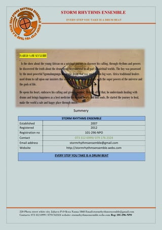 STORM RHYTHMS ENSEMBLE
220 Phera street white city Jabavu P.O Kwa-Xuma 1868 Email:stormrhythmsensemble@gmail.com
Contacts: 073 312 6999 / 0791762324 website: stormrhythmsensemble.webs.com Reg: 101-296-NPO
ISABELO SAMI SES’GUBHU
Is the show about the young African on a spiritual journey to discover his calling, through rhythms and powers
he discovered the truth about the drum being instrumental in all part of spiritual worlds. The boy was possessed
by the most powerful Ngomalungungu the magic drum that was used to win big wars. Africa traditional healers
used drum to call upon our insisters this seems as a way communicates with the super powers of the universe and
the gods of life.
He opens his heart, embraces his calling and grows spiritual, through all of that, he understands healing with
drums and brings happiness as a best medicine for broken hearts and lost souls. He started the journey to heal,
make the world a safe and happy place through music.
Summery
STORM RHYTHMS ENSEMBLE
Established 2007
Registered 2012
Registration no 101-296-NPO
Contact 073 312 6999/ 079 176 2324
Email address stormrhythmsensemble@gmail.com
Website http://stormrhythmsensemble.webs.com
EVERY STEP YOU TAKE IS A DRUM BEAT
 