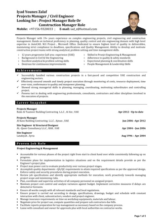 Page 1 of 3
Iyad Younes Zalaf
Projects Manager / Civil Engineer
Looking for : Project Manager Role Or
Construction Manager Role
Mobile: +97156-9320033 ; E-mail: iad_z@hotmail.com
Projects Manager with 19+ years experience on complex engineering projects, civil engineering and construction
management. Hands on technical proficiency in planning, quality control and site engineering domain with high level
expertise in AutoCAD, M.S Project , Microsoft Office. Dedicated to ensure highest level of quality in deliverables,
maintaining strict compliance to deadlines, specifications and Quality Management. Ability to develop and motivate
construction project teams with strong analytical, problem solving and time management skills.
 12 years progressive Gulf area experience (UAE)  Skilled in Proejct Engineering & Management
 Background in Civil & Site Engineering  Adherence to quality & safety standards
 Excellent analytical & problem solving skills  Expectional planning & coordination skills
 Desirous for continuous improvements  People Management & Leadership Skills
A c h i e v e m e n t s
 Successfully handled various construction projects in a fast-paced and competitive UAE construction and
engineering sectors.
 Effectively ensured smooth and timely project execution through monitoring of costs, resource deployment, time
over-runs, conformance to quality and manpower planning.
 Showed strong managerial skills in planning, managing, coordinating, motivating subordinates and controlling
project.
 Possess tact in dealing with engineering professionals, consultants, contractors and other disciplines involved in
the execution of projects.
C a r e e r S n a p s h o t
Projects Manager
Rukn Al Taameer Building Contracting L.L.C , Al Ain , UAE Apr 2012 - Up-to-date
Projects Manager
Al Kanz Building Contracting L.L.C , Ajman , UAE Jun 2006 –Apr 2012
Site Engineer & Structural Designer
AL -Qaser Consultancy L.L.C , RAK , UAE Apr 2004 – Jun 2006
Site Engineer
Latakiyah , Syria Aug 1996 – Apr 2004
P r o v e n J o b R o l e
Project Engineering & Management
 Accountable for various phases of the project right from start to client hand over while consistently following up on
progress.
 Formulate plans for implementation in logistics situations and on the requirement details provide as per the
Engineer’s project plan.
 Project man power cost to evaluate productivity over various project stages.
 Accomplish quality departments –QA/QC requirements to attain required specifications as per the approved design.
Enforce safety and security procedures during project execution.
 Review job specifications and identify appropriate methods for execution; work proactively towards managing
project scope and minimizing risks.
 Plan, coordinate and supervise activities of all company personnel on assigned project.
 Maintain project cost control and analyze variances against budget. Implement corrective measures if delays are
detected or foreseen.
 Ensure all works comply with all relevant standards and local regulations.
 Ensure project is carried out according to design, specifications, drawings, budget and schedule with constant
interaction with client, subcontractors, vendors and project engineer.
 Manage insurance requirements on time on workshop equipments, materials and labour.
 Negotiate price for project use, compute quantities and prepare sub contractors due bills.
 Facilitate reports preparation for top management as necessary based on the company process.
 Liaise with consultant and owner for approvals plus with local authorities on contractor works.
 