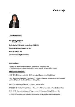 Önéletrajz
Személyes adatok
Név:Támba Miklósné
Jakab Mónika
Születési hely/idő:Vásárosnamény,1973.01.19.
Cím:4552.Napkor,Kossuth út 150.
mobil:0670-6267388
e-mail:mona7339@freemail.hu
Célkitűzések:
-A megszerzett ismereteim valamint gyakorlatom kamatoztatása.
-Felelősségteljesen,önállóan és tudásom lehető legjobb felhasználása mellett.
Iskolai végzettségeim:
1988-1990. Élelmiszertartósító, - Élelmiszer Ipari Szakmunkásképző Intézet
2001. Kereskedő-Boltvezető Élelmiszer-És Vegyi áru,Ruházati Szakáru Ismeret - Regionális
Munkaerő fejlesztő És Képző Központ Nyíregyháza
2002-2003. Számítógép-Kezelő, - Líceum Oktatási Stúdió
2003-2006. Érettségi, Fizika,Biológia - Wesselényi Miklós Szakközépiskola És Szakiskola
2014.-2015. Személy és Vagyonőr-Vagyonvédelmi Országos Kiképző Központ Kft.
2015.03.10.Fegyvervizsga-Szabolcs-Szatmár-Bereg Megyei Rendőr-Főkapitányság
 