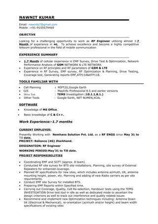 NAWNIT KUMAR
Email: nawnitk7@gmail.com
Mobile :+91-9155579469
OBJECTIVE
Looking for a challenging opportunity to work as RF Engineer utilizing almost 1.7
Month of experience in 4G, To achieve excellence and become a highly competitive
telecom professional in the field of mobile communication.
EXPERIENCE SUMMARY
• 1.7 Month of cellular experience in EMF Survey, Drive Test & Optimization, Network
Performance Analysis of GSM NETWORK & LTE NETWORK.
• Experience on RF principles and RF parameters of GSM & LTE
• Experience in RF Survey, EMF survey, RF Optimization & Planning, Drive Testing,
Coverage test, Generating reports EMF,ATP11A&ATP11B.
TOOLS FAMILIAR WITH
• Cell Planning : MIPT2G,Google Earth
• GIS : MapInfo Professional 8.5 and earlier versions
• Drive Test : TEMS Investigation (10.1.1,8.1.)
• Other Tools : Google Earth, NET NUMEN,XCAL
SOFTWARE
• Knowledge of MS Office.
• Basic knowledge of C & C++.
Work Experience:-1.7 months
CURRENT EMPLOYER:
Presently Working with Nemhans Solution Pvt. Ltd. as a RF ENGG since May 31 to
Till date.
PROJECT: Reliance (4G) Jharkhand.
DESIGNATION: RF Engineer
WORKING PERIOD:May’31 to Till date.
PROJECT RESPONSIBILITIES
• Coordinating EMF and SCFT (approx. 8 team).
• Conducted RF site survey for BTS site installations. Planning, site survey of External
Repeaters for enhanced coverage.
• Planned RF specifications for new sites, which includes antenna azimuth, tilt, antenna
mounting height, power, etc. Planning and adding of new Radio carriers as per site
requirements.
• Conduct EMF site Survey for installed BTS.
• Preparing EMF Reports within Specified time.
• Carrying out Coverage, Quality, Cell Re-selection, Handover tests using the TEMS
INVESTIGATION Drive test tool in idle as well as dedicated mode to ascertain the
design criterions as well to track out interference and quality related issues
• Recommend and implement new Optimization techniques including: Antenna Down
tilt (Electrical & Mechanical), re-orientation (azimuth and/or height) and beam width
specifications of existing sites
 