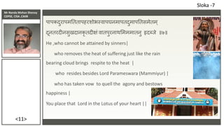 Mr Nanda Mohan Shenoy
CDPSE, CISA ,CAIIB
<11>
पापकदुरापमतततापहरशोभस्वापघनमापतदुमापततसमेतम्
दूनतरदीनसुखदानकृ तदीक्षं वातपुरनाथसमममातनु हृदब्िे ॥७॥
He ,who cannot be attained by sinners|
who removes the heat of suffering just like the rain
bearing cloud brings respite to the heat |
who resides besides Lord Parameswara (Mammiyur) |
who has taken vow to quell the agony and bestows
happiness |
You place that Lord in the Lotus of your heart ||
Sloka -7
 