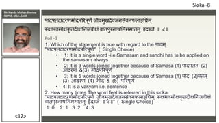 Mr Nanda Mohan Shenoy
CDPSE, CISA ,CAIIB
<12>
पादपतदादरणमोदपररपूणं िीवमुखदेविनसेवनफलाङ्तिम्
रूक्षभवमोक्षकृ तदीक्षतनिवीक्षं वातपुरनाथसमममातनु हृदब्िे ॥ ८॥
Poll -3
1. Which of the statement is true with regard to the पादम ्
"पादपतदादरणमोदपररपूणं" ( Single Choice)
• 1: It is a single word -i.e Samasam and sandhi has to be applied on
the samasam always
• 2: It is 3 words joined together because of Samasa (1) पादपतत् (2)
आदरण &(3) मोदपररपूणं
• 3: It is 5 words joined together because of Samasa (1) पाद (2)पतत्
(3) आदरण (4) मोद & (5) पररपूणं
• 4: It is a vakyam i.e. sentence
2. How many times The word feet is referred in this sloka
"पादपतदादरणमोदपररपूणं िीवमुखदेविनसेवनफलाङ्तिम् रूक्षभवमोक्षकृ तदीक्षतनिवीक्षं
वातपुरनाथसमममातनु हृदब्िे ॥ ८॥" ( Single Choice)
1: 0 2: 1 3: 2 4: 3
Sloka -8
 