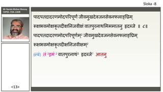 Mr Nanda Mohan Shenoy
CDPSE, CISA ,CAIIB
<13>
पादपतदादरणमोदपररपूणं िीवमुखदेविनसेवनफलाङ्तिम्
रूक्षभवमोक्षकृ तदीक्षतनिवीक्षं वातपुरनाथसमममातनु हृदब्िे ॥ ८॥
पादपतदादरणमोदपररपूणाम ्2 िीवमुखदेविनसेवनफलाङ्तिम ्
रूक्षभवमोक्षकृ तदीक्षतनिवीक्षम ्2
(त्वं) तं 2इमं 2 वातपुरनाथं2 हृदब्िे7 आतनु
Sloka -8
 