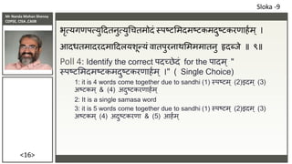 Mr Nanda Mohan Shenoy
CDPSE, CISA ,CAIIB
<16>
भृत्यगणपत्युददतनुत्युचचतमोदं स्पष्टसमदमष्टकमदुष्टकरणाहाम् ।
आदधतमादरदमाददलयशून्यं वातपुरनाथसमममातनु हृदब्िे ॥ ९॥
Poll 4: Identify the correct पदच्छेदं for the पादम ् "
स्पष्टसमदमष्टकमदुष्टकरणाहाम ् ।" ( Single Choice)
1: it is 4 words come together due to sandhi (1) स्पष्टम् (2)इदम् (3)
अष्टकम ् & (4) अदुष्टकरणाहाम्
2: It is a single samasa word
3: it is 5 words come together due to sandhi (1) स्पष्टम् (2)इदम् (3)
अष्टकम ् (4) अदुष्टकरणा & (5) आहाम्
Sloka -9
 