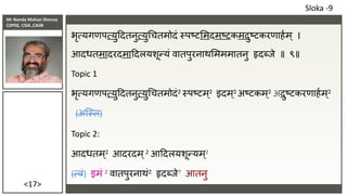Mr Nanda Mohan Shenoy
CDPSE, CISA ,CAIIB
<17>
भृत्यगणपत्युददतनुत्युचचतमोदं स्पष्टसमदमष्टकमदुष्टकरणाहाम् ।
आदधतमादरदमाददलयशून्यं वातपुरनाथसमममातनु हृदब्िे ॥ ९॥
Topic 1
भृत्यगणपत्युददतनुत्युचचतमोदं2 स्पष्टम्2 इदम्2 अष्टकम्2 अदुष्टकरणाहाम्2
(अजस्त)
Topic 2:
आदधतम्2 आदरदम्2 आददलयशून्यम्2
(त्वं) इमं 2 वातपुरनाथं2 हृदब्िे7 आतनु
Sloka -9
 