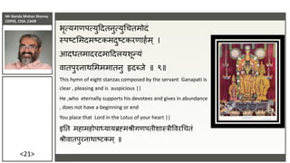 Mr Nanda Mohan Shenoy
CDPSE, CISA ,CAIIB
<21>
भृत्यगणपत्युददतनुत्युचचतमोदं
स्पष्टसमदमष्टकमदुष्टकरणाहाम् ।
आदधतमादरदमाददलयशून्यं
वातपुरनाथसमममातनु हृदब्िे ॥ ९॥
This hymn of eight stanzas composed by the servant Ganapati is
clear , pleasing and is auspicious ||
He ,who eternally supports his devotees and gives in abundance
, does not have a beginning or end
You place that Lord in the Lotus of your heart ||
इतत महामहोपाध्यायब्रह्मश्रीगणपतीशास्रीववरचचतं
श्रीवातपुरनाथाष्टकम ् ॥
 