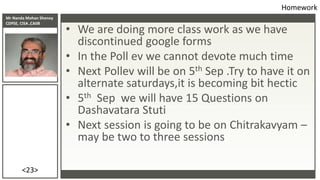 Mr Nanda Mohan Shenoy
CDPSE, CISA ,CAIIB
<23>
• We are doing more class work as we have
discontinued google forms
• In the Poll ev we cannot devote much time
• Next Pollev will be on 5th Sep .Try to have it on
alternate saturdays,it is becoming bit hectic
• 5th Sep we will have 15 Questions on
Dashavatara Stuti
• Next session is going to be on Chitrakavyam –
may be two to three sessions
Homework
 