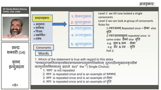 Mr Nanda Mohan Shenoy
CDPSE, CISA ,CAIIB
<8>
अलङ्कार:
• अनुप्रास:
• यमकम्
• चचरम्
• वक्रोजतत:
• स्लेष:
शब्दालङ्कारः
छन्द:
शतवरी (14)
वृत्तम्
इन्दुवदना
Consonants
Words
:
:
:
:
Level-1 we till now looked a single
consonants
Level-2 we can look at group of consonants
Rules for
1-व्यञ्िनम ्Repeated once = छेका else
वृतत
2-व्यञ्िनसमूहम ्repeated once in
same order छेका else वृतत
e.g. सुम & सम - छेका
e.g सर & रस - वृतत
Poll 2:
1. Which of the statement is true with regard to this sloka
"पापकदुरापमतततापहरशोभस्वापघनमापतदुमापततसमेतम ् दूनतरदीनसुखदानकृ तदीक्षं
वातपुरनाथसमममातनु हृदब्िे ॥७॥" the " ( Single Choice)
1: 'माप' is not repeated
2: माप is repeated once and is an example of यमकम ्
3: माप is repeated once and is an example of छेका
4: माप is repeated once and is an example of वृतत
 