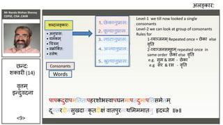 Mr Nanda Mohan Shenoy
CDPSE, CISA ,CAIIB
<9>
पापकदुरापमतततापहरशोभस्वापघनमापतदुमापततसमेतम्
दूनतरदीनसुखदानकृ तदीक्षं वातपुरनाथसमममातनु हृदब्िे ॥७॥
पापकदुरापमतततापहरशोभस्वापघनमापतदुमापततसमेतम्
दूनतरदीनसुखदानकृ तदीक्षं वातपुरनाथसमममातनु हृदब्िे ॥७॥
अलङ्कार:
• अनुप्रास:
• यमकम्
• चचरम्
• वक्रोजतत:
• स्लेष:
शब्दालङ्कारः
छन्द:
शतवरी (14)
वृत्तम्
इन्दुवदना
Consonants
Words
:
:
:
:
Level-1 we till now looked a single
consonants
Level-2 we can look at group of consonants
Rules for
1-व्यञ्िनम ्Repeated once = छेका else
वृतत
2-व्यञ्िनसमूहम ्repeated once in
same order छेका else वृतत
e.g. सुम & सम - छेका
e.g सर & रस - वृतत
 
