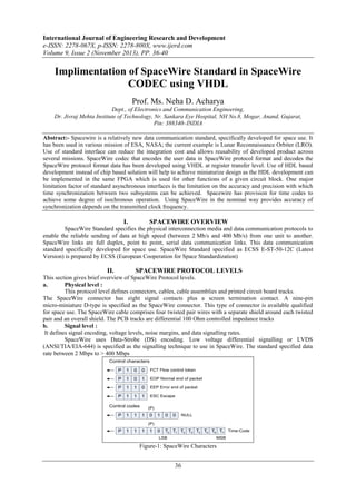 International Journal of Engineering Research and Development
e-ISSN: 2278-067X, p-ISSN: 2278-800X, www.ijerd.com
Volume 9, Issue 2 (November 2013), PP. 36-40

Implimentation of SpaceWire Standard in SpaceWire
CODEC using VHDL
Prof. Ms. Neha D. Acharya
Dept., of Electronics and Communication Engineering,
Dr. Jivraj Mehta Institute of Technology, Nr. Sankara Eye Hospital, NH No.8, Mogar, Anand, Gujarat,
Pin: 388340–INDIA
Abstract:- Spacewire is a relatively new data communication standard, specifically developed for space use. It
has been used in various mission of ESA, NASA; the current example is Lunar Reconnaissance Orbiter (LRO).
Use of standard interface can reduce the integration cost and allows reusability of developed product across
several missions. SpaceWire codec that encodes the user data in SpaceWire protocol format and decodes the
SpaceWire protocol format data has been developed using VHDL at register transfer level. Use of HDL based
development instead of chip based solution will help to achieve miniaturize design as the HDL development can
be implemented in the same FPGA which is used for other functions of a given circuit block. One major
limitation factor of standard asynchronous interfaces is the limitation on the accuracy and precision with which
time synchronization between two subsystems can be achieved. Spacewire has provision for time codes to
achieve some degree of isochronous operation. Using SpaceWire in the nominal way provides accuracy of
synchronization depends on the transmitted clock frequency.

I.

SPACEWIRE OVERVIEW

SpaceWire Standard specifies the physical interconnection media and data communication protocols to
enable the reliable sending of data at high speed (between 2 Mb/s and 400 Mb/s) from one unit to another.
SpaceWire links are full duplex, point to point, serial data communication links. This data communication
standard specifically developed for space use. SpaceWire Standard specified as ECSS E-ST-50-12C (Latest
Version) is prepared by ECSS (European Cooperation for Space Standardization)

II.

SPACEWIRE PROTOCOL LEVELS

This section gives brief overview of SpaceWire Protocol levels.
a.
Physical level :
This protocol level defines connectors, cables, cable assemblies and printed circuit board tracks.
The SpaceWire connector has eight signal contacts plus a screen termination contact. A nine-pin
micro-miniature D-type is specified as the SpaceWire connector. This type of connector is available qualified
for space use. The SpaceWire cable comprises four twisted pair wires with a separate shield around each twisted
pair and an overall shield. The PCB tracks are differential 100 Ohm controlled impedance tracks
b.
Signal level :
It defines signal encoding, voltage levels, noise margins, and data signalling rates.
SpaceWire uses Data-Strobe (DS) encoding. Low voltage differential signalling or LVDS
(ANSI/TIA/EIA-644) is specified as the signalling technique to use in SpaceWire. The standard specified data
rate between 2 Mbps to > 400 Mbps
Control characters
P

1

0

0

FCT Flow control token

P

1

0

1

EOP Normal end of packet

P

1

1

0

EEP Error end of packet

P

1

1

1

ESC Escape

Control codes
P

1

1

(P)

1

0

1

0

0

0

T0 T1 T2 T3 T4 T5 T6 T7 Time-Code

NULL

(P)

P

1

1

1

1

LSB

MSB

Figure-1: SpaceWire Characters

36

 