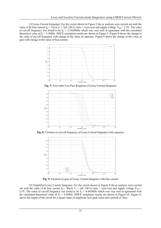 Lossy and Lossless Current-mode Integrators using CMOS Current Mirrors
[1] Lossy Current Integrator: For the circuit shown in Figure 2 the ac analysis were carried out with the
value of dc bias current IB = 15µA, C = 1pF, (W/L) ratio = 1µm/1µm and supply voltage VDD = 2.5V. The value
of cut-off frequency was found to be fO = 3.5364MHz which was very well in agreement with the calculated
theoretical value of fO = 3.5MHz. SPICE simulation results are shown in Figure-7. Figure-8 shows the change in
the value of cut-off frequency with change in the value of capacitor. Figure-9 shows the change in the value of
gain with change in the value of bias current.
1
C=1pF

0.9
0.8
0.7

Gain

0.6
0.5
0.4
0.3
0.2
0.1
0 0
10

10

2

10

4

6

10
Frequency (Hz)

10

8

10

10

10

12

Fig. 7: First order Low Pass Response of Lossy Current Integrator
1
C1=1pF

0.9

C2=2pF
C3=5pF
C4=10pF

0.8

C5=20pF

0.7

Gain

0.6
0.5
0.4
0.3
0.2
0.1
0 0
10

10

2

10

4

6

10
Frequency (Hz)

10

8

10

10

10

12

Fig. 8: Variation in cut-off frequency of Lossy Current Integrator with capacitor
1
0.9
0.8
0.7

Gain

0.6
0.5
0.4
0.3
0.2
IB = 1uA

0.1

IB=5uA
IB=10uA
IB=15uA

0 0
10

10

2

10

4

6

10
Frequeny (Hz)

10

8

10

10

10

12

Fig. 9: Variation in gain of Lossy Current Integrator with bias current
[2] Simplified Lossy Current Integrator: For the circuit shown in Figure 4 the ac analysis were carried
out with the value of dc bias current IB = 40µA, C = 1pF, (W/L) ratio = 1µm/1µm and supply voltage V DD =
2.5V. The value of cut-off frequency was found to be fO = 4.445MHz which was very well in agreement with
the calculated theoretical value of fO = 4.5MHz. SPICE simulation results are shown in Figure-10. Figure-11
shows the output of the circuit for a square input of amplitude 5µA peak value and a period of 10µs.

37

 
