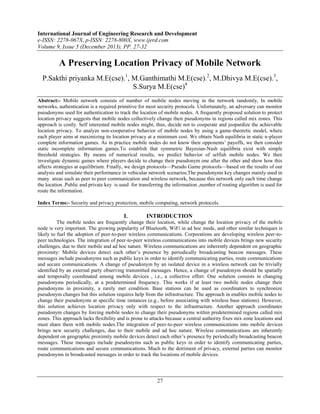 International Journal of Engineering Research and Development
e-ISSN: 2278-067X, p-ISSN: 2278-800X, www.ijerd.com
Volume 9, Issue 5 (December 2013), PP. 27-32

A Preserving Location Privacy of Mobile Network
P.Sakthi priyanka M.E(cse).1, M.Ganthimathi M.E(cse).2, M.Dhivya M.E(cse).3,
S.Surya M.E(cse)4
Abstract:- Mobile network consists of number of mobile nodes moving in the network randomly, In mobile
networks, authentication is a required primitive for most security protocols. Unfortunately, an adversary can monitor
pseudonyms used for authentication to track the location of mobile nodes. A frequently proposed solution to protect
location privacy suggests that mobile nodes collectively change their pseudonyms in regions called mix zones. This
approach is costly. Self interested mobile nodes might, thus, decide not to cooperate and jeopardize the achievable
location privacy. To analyze non-cooperative behavior of mobile nodes by using a game-theoretic model, where
each player aims at maximizing its location privacy at a minimum cost. We obtain Nash equilibria in static n-player
complete information games. As in practice mobile nodes do not know their opponents’ payoffs, we then consider
static incomplete information games.To establish that symmetric Bayesian-Nash equilibria exist with simple
threshold strategies. By means of numerical results, we predict behavior of selfish mobile nodes. We then
investigate dynamic games where players decide to change their pseudonym one after the other and show how this
affects strategies at equilibrium. Finally, we design protocols—Pseudo Game protocols—based on the results of our
analysis and simulate their performance in vehicular network scenarios,The pseudonyms key changes mainly used in
many areas such as peer to peer communication and wireless network, because this network only each time change
the location .Public and private key is used for transferring the information ,number of routing algorithm is used for
route the information.
Index Terms:- Security and privacy protection, mobile computing, network protocols.

I.

INTRODUCTION

The mobile nodes are frequently change their location, while change the location privacy of the mobile
node is very important. The growing popularity of Bluetooth, WiFi in ad hoc mode, and other similar techniques is
likely to fuel the adoption of peer-to-peer wireless communications. Corporations are developing wireless peer-topeer technologies. The integration of peer-to-peer wireless communications into mobile devices brings new security
challenges, due to their mobile and ad hoc nature. Wireless communications are inherently dependent on geographic
proximity: Mobile devices detect each other’s presence by periodically broadcasting beacon messages. These
messages include pseudonyms such as public keys in order to identify communicating parties, route communications
and secure communications. A change of pseudonym by an isolated device in a wireless network can be trivially
identified by an external party observing transmitted messages. Hence, a change of pseudonym should be spatially
and temporally coordinated among mobile devices , i.e., a collective effort. One solution consists in changing
pseudonyms periodically, at a predetermined frequency. This works if at least two mobile nodes change their
pseudonyms in proximity, a rarely met condition. Base stations can be used as coordinators to synchronize
pseudonym changes but this solution requires help from the infrastructure. The approach in enables mobile nodes to
change their pseudonyms at specific time instances (e.g., before associating with wireless base stations). However,
this solution achieves location privacy only with respect to the infrastructure. Another approach coordinates
pseudonym changes by forcing mobile nodes to change their pseudonyms within predetermined regions called mix
zones. This approach lacks flexibility and is prone to attacks because a central authority fixes mix zone locations and
must share them with mobile nodes.The integration of peer-to-peer wireless communications into mobile devices
brings new security challenges, due to their mobile and ad hoc nature. Wireless communications are inherently
dependent on geographic proximity mobile devices detect each other’s presence by periodically broadcasting beacon
messages. These messages include pseudonyms such as public keys in order to identify communicating parties,
route communications and secure communications. Much to the detriment of privacy, external parties can monitor
pseudonyms in broadcasted messages in order to track the locations of mobile devices.

27

 