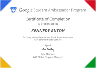  
 
 
Certificate of Completion
is presented to:
KENNEDY RUTOH
For having successfully served as a Google Student Ambassador
in Sub-Saharan Africa for 2014-2015
Signed:
Aida Martinez
GSA Global Program Manager
 
