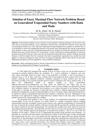 International Journal of Engineering Research and Development
e-ISSN: 2278-067X, p-ISSN: 2278-800X, www.ijerd.com
Volume 9, Issue 7 (January 2014), PP. 40-49

Solution of Fuzzy Maximal Flow Network Problem Based
on Generalized Trapezoidal Fuzzy Numbers with Rank
and Mode
M. K. Alam1, M. K. Hasan2
1

Lecturer in Mathematics, Department of Mathematics and Statistics, Bangladesh University of Business and
Technology, Dhaka, Bangladesh.
2
Assistant Professor of Mathematics, Department of Mathematics and Statistics, Bangladesh University of
Business and Technology, Dhaka, Bangladesh.

Abstract:- Network-flow problems can be solved by several methods. Labeling techniques can be used to solve
wide variety of network problems. A new algorithm to find the fuzzy maximal flow between source and sink
was proposed by Kumar et el. [19]. They have represented normal triangular fuzzy numbers as network flow. It
is not possible to restrict the membership function to the normal form and proposed the concept of generalized
fuzzy numbers in many cases [8]. Generalized trapezoidal fuzzy numbers for solving the maximal flow network
problems have been used by Kumar [21]. In this paper, we have modified the existing algorithm to find fuzzy
maximal network flow between source and sink for generalized trapezoidal fuzzy number. Ranking and mode
function to find the highest flow for maximum flow path of generalized trapezoidal fuzzy number has been
applied. A numerical example has been solved by the proposed algorithm and the other results are discussed.
Mathematica programs have been applied for various arithmetic operations.
Keywords:- Mode and Ranking function, Normal Trapezoidal Fuzzy Numbers, Generalized Trapezoidal Fuzzy
Numbers, Fuzzy Maximal Flow Problem, Fuzzy Residue.

I.

INTRODUCTION

In 1965 Zadeh [30] introduced the concept of fuzzy set theory. Fuzzy set can provided solution to
vast range of scientific problems. When the estimation of a system coefficient is imprecise and only
some vague knowledge about the actual value of the parameters is available, it may be convenient to
represent some or all of them with fuzzy numbers [30]. Fuzzy numbers are fuzzy subsets of the set of real
numbers satisfying some additional conditions. Arithmetic operations on fuzzy numbers have also been
developed according to the extension principle based on interval arithmetic [24]. Fuzzy numbers allow us to
make
the
mathematical
model
of
logistic
variable
or
fuzzy
environment.
Opposite and reverse fuzzy numbers have not been shown by Dubois [13] and Yager [29] on the
sense of group structure. Some of the interesting arithmetic works on fuzzy numbers are discussed by Dubois
[14]. Arithmetic behavior of trapezoidal fuzzy numbers is not widely discussed in the literature. The aims
of this paper to stimulate the inclusion of trapezoidal fuzzy numbers in applied engineering and scientific
problems by extending the concept of traditional algebra into fuzzy set theory, which is described by Bansal [3].
A method for ranking of generalized trapezoidal fuzzy numbers is studied by Chen [9]. Abbasbandy [1] has
introduced a new approach for ranking of trapezoidal fuzzy numbers based on the rank, mode, left and right
spreads at some-levels of trapezoidal fuzzy numbers.
The maximum flow problem is one of basic problems for combinatorial optimization in weighted
directed graphs. In the real life situation very useful models in a number of practical contexts including
communication networks, oil pipeline systems, power systems, costs, capacities and demands are constructed by
the base of maximal flow network problem. Fulkerson [15] provided the maximal flow problem and solved by
the simplex method for the linear programming. The maximal flow problem have been solved by Ford [14]
using augmenting path algorithm. This algorithm has been used to solve the crisp maximal flow problems [2],
[4], [26]. Fuzzy numbers represent the parameters of maximal flow problems. Kim [17] is one of the first
introducer on this subject. Chanas [5], [6], [7] approached this problem using minimum costs technique. An
algorithm for a network with crisp stricter was presented by Chanas in their first paper. In their second paper
they proposed that the flow was a real number and the capacities have upper and lower bounds had been
discussed [6]. In their third paper, they had also studied the integer flow and proposed an algorithm [8]. Intervalvalued versions of the max-flow min cut theorem and Karp-Edmonds algorithm was developed by Diamond
[11]. Some times it arise uncertain environment. The network flow problems using fuzzy numbers were
investigated by Liu [23]. Generalized fuzzy versions of maximum flow problem were considered by Ji [16]

40

 