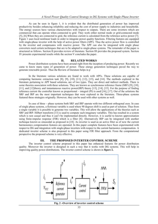 A Novel Power Quality Control Strategy in DG Systems with Single-Phase Inverter
As can be seen in figure 1, it is evident that the distributed generation of power has improved
productivity besides enhancing reliability and reducing the cost of power supply to industries and households.
The energy sources have various characteristics with respect to outputs. There are some inverters which are
commercial that can operate when connected to grid. They work either normal mode or grid-connected mode
[5], [6].When they are connected to grid, the reference current is calculated from the reference active power [7].
Figure 1 uses local nonlinear loads in order to integrate power quality functions. Filtering features are equipped
with single-phase inverter with the help of active power filters (APF). Thus the active power flow is controlled
by the inverter and compensates with reactive power. The APF can also be integrated with single phase
converters need certain techniques that are to be adapted to single-phase systems. The remainder of the paper is
structured as follows. Section II provides review of literature. Section III provides the proposed system. Section
IV presents experimental results while the section V concludes the paper.

II.

RELATED WORKS

Power distribution systems have been around right from the inception of producing power. Recently we
came to know many types of generation of power. These energy generation techniques paved the way to
generate renewable power. Thus the Review of literature helps in p
In the literature various solutions are found to work with APFs. These solutions are capable of
computing harmonic extraction task [8], [9], [10], [11], [12], [13], and [14]. The methods explored in the
literature pertaining to APF based solutions, are of two types. They are direct and indirect methods. There is
some theories association with these solutions. They are known as synchronous reference frame (SRF) [9], [10],
[11], and [12]theory and instantaneous reactive power(IRP) theory [13], [14], [15]. For the purpose of finding
reference current the controller known as proportional – integral (PI) is used [16], [17]. Out of the solutions the
SRF and IRP are the most important techniques that were explored in the literature. Three-phase systems
featured these strategies originally. However, they can be used with other systems as well.
In case of three – phase systems both SRF and IRP operate with two different orthogonal axes. In case
of single phase systems, a fictitious variable is used where 90 degrees shift is used as part of solution. Thus from
a single variable it is possible to generate two variables. This will allow the applications of the theories such as
SRF and IRP. Hilbert transform [13] is used to compute such imaginary variables. This has resulted in a system
which is non casual and thus it can’t be implemented directly. However, it is useful to known approximation
using finite-impulse response (FIR) which is a filter [8]. Alternatively IRP can be integrated with another
technique known as sinusoidal as proposed in [18]. As inverter is used as an active filter as of now the current
harmononics compensation features are operated. In this paper complete features have been experimented with
respect to DG and integration with single-phase inverters with respect to the current harmonics compensation. A
dedicated inverter scheme is also proposed in this paper using FIR filter approach. From the computational
perspective the proposed scheme is very effective.

III.

THE PROPOSED INTERTER CONTROL SCHEME

The inverter control scheme proposed in this paper has enhanced features for power distribution
quality. Moreover the inverter is designed in such a way that it works with DG systems. This will help in
improving quality power distributions. The inverter control scheme is shown in figure 2.

Fig. 2 –Overview of inverter control scheme

35

 