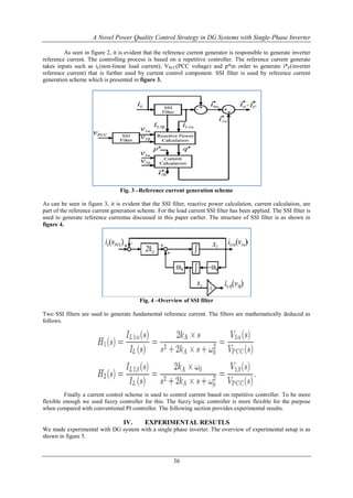 A Novel Power Quality Control Strategy in DG Systems with Single-Phase Inverter
As seen in figure 2, it is evident that the reference current generator is responsible to generate inverter
reference current. The controlling process is based on a repetitive controller. The reference current generate
takes inputs such as iL(non-linear load current), VPCC(PCC voltage) and p*in order to generate i*F(inverter
reference current) that is further used by current control component. SSI filter is used by reference current
generation scheme which is presented in figure 3.

Fig. 3 –Reference current generation scheme
As can be seen in figure 3, it is evident that the SSI filter, reactive power calculation, current calculation, are
part of the reference current generation scheme. For the load current SSI filter has been applied. The SSI filter is
used to generate reference currentas discussed in this paper earlier. The structure of SSI filter is as shown in
figure 4.

Fig. 4 –Overview of SSI filter
Two SSI filters are used to generate fundamental reference current. The filters are mathematically deduced as
follows.

Finally a current control scheme is used to control current based on repetitive controller. To be more
flexible enough we used fuzzy controller for this. The fuzzy logic controller is more flexible for the purpose
when compared with conventional PI controller. The following section provides experimental results.

IV.

EXPERIMENTAL RESUTLS

We made experimental with DG system with a single phase inverter. The overview of experimental setup is as
shown in figure 5.

36

 