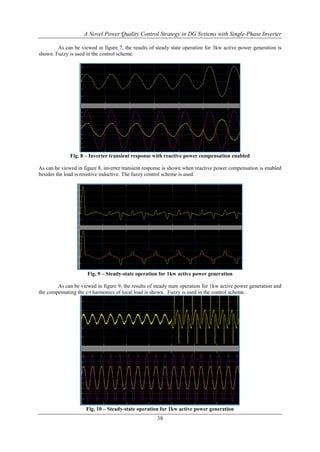 A Novel Power Quality Control Strategy in DG Systems with Single-Phase Inverter
As can be viewed in figure 7, the results of steady state operation for 3kw active power generation is
shown. Fuzzy is used in the control scheme.

Fig. 8 – Inverter transient response with reactive power compensation enabled
As can be viewed in figure 8, inverter transient response is shown when reactive power compensation is enabled
besides the load is resistive inductive. The fuzzy control scheme is used.

Fig. 9 – Steady-state operation for 1kw active power generation
As can be viewed in figure 9, the results of steady state operation for 1kw active power generation and
the compensating the c/t harmonics of local load is shown. Fuzzy is used in the control scheme.

Fig. 10 – Steady-state operation for 1kw active power generation

38

 