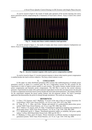 A Novel Power Quality Control Strategy in DG Systems with Single-Phase Inverter
As can be viewed in figure 9, the results of steady state operation of the inverter injecting 1kw active
power generation and the compensating the c/t harmonics of local load is shown. Fuzzy is used in the control
scheme.

Fig. 11 – Steady-state linear resistive-inductive load operation
As can be viewed in figure 11, the results of steady state linear resistive-inductive loadoperation are
shown. Fuzzy is used in the control scheme.

Fig. 12 – Inverter transient response with reactive power compensation enabled
As can be viewed in figure 12, inverter transient response is shown when reactive power compensation
is enabled besides the load is resistive inductive. The fuzzy control scheme is used.

V.

CONCLUSION

In this paper we study distributed generation (DG) systems that enableintegration of multiple power
generation sources or plants to a common grid. We use a single-phase inverter for DG systems for the
experiments in order to improve power quality in such systems. The quality features studied include reactive
power compensation and harmonic power compensation. The SSI filter is used by the current reference
generator. Experimental are made with a grid-connected single-phase inverter that can inject power into the grid
in order to compensate local load reactive power besides the local load current harmonics. The strategy followed
for the experiments integrate the power quality features into the proposed scheme. We built a prototype
application that demonstrates the proof of concept through simulations. The results are encouraging.

REFERENCES
[1].
[2].
[3].
[4].
[5].

Z. Chen, J. M. Guerrero, and F. Blaabjerg, “A review of the state of the art of power electronics for
wind turbines,” IEEE Trans. Power Electron., vol. 24, no. 8, pp. 1859–1875, Aug. 2009.
B. Yang, W. Li, Y. Zhao, and X.He, “Design and analysis of a gridconnected photovoltaic power
system,” IEEE Trans. Power Electron., vol. 25, no. 4, pp. 992–1000, Apr. 2010.
M. G. Villalva, J. R. Gazoli, and E. R. Filho, “Comprehensive approach to modeling and simulation of
photovoltaic arrays,” IEEE Trans. Power Electron., vol. 24, no. 5, pp. 1198–1208, May 2009.
T. E. McDermott and R. C. Dugan, “Distributed generation impact on reliability and power quality
indices,” in Proc. IEEE Rural Electr. Power Conf., 2002, pp. D3–D3_7.
F. Blaabjerg, Z. Chen, and S. B. Kjaer, “Power electronics as efficient interface in dispersed power
generation systems,” IEEE Trans. Power Electron., vol. 19, no. 5, pp. 1184–1194, Sep. 2004.

39

 