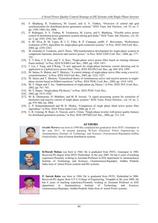 A Novel Power Quality Control Strategy in DG Systems with Single-Phase Inverter
[6].

[7].

[8].

[9].

[10].
[11].
[12].
[13].
[14].
[15].
[16].
[17].

[18].
[19].

F. Blaabjerg, R. Teodorescu, M. Liserre, and A. V. Timbus, “Overview of control and grid
synchronization for distributed power generation systems,” IEEE Trans. Ind. Electron., vol. 53, no. 5,
pp. 1398–1409, Oct. 2006.
P. Rodriguez, A. V. Timbus, R. Teodorescu, M. Liserre, and F. Blaabjerg, “Flexible active power
control of distributed power generation systems during grid faults,” IEEE Trans. Ind. Electron., vol. 54,
no. 5, pp. 2583–2592, Oct. 2007.
S. M. Silva, B. M. Lopes, B. J. C. Filho, R. P. Campana, andW. C. Bosventura, “Performance
evaluation of PLL algorithms for single-phase grid connected systems,” in Proc. IEEE IAS Conf. Rec.,
2004, pp. 2259–2263.
M. Gonzalez,V. Cardenas, and F. Pazos, “DQ transformation development for single-phase systems to
compensate harmonic distortion and reactive power,” in Proc. IEEE CIEP Conf. Rec., 2004, pp. 177–
182.
Y. J. Kim, J. S. Kim, and Y. S. Kim, “Single-phase active power filter based on rotating reference
frame method,” in Proc. IEEE ICEMS Conf. Rec., 2005, pp. 1428–1431.
J. Liu, J. Yang, and Z.Wang, “A new approach for single-phase harmonic current detecting and its
application in a hybrid active power filter,” Proc. IEEE IECON Conf. Rec., pp. 849–854, 1999.
M. Saitou, N. Matsui, and T. Shimizu, “A control strategy of single-phase active filter using a novel d–
q transformation,” in Proc. IEEE IAS Conf. Rec., 2003, pp. 1222–1227.
M. Saitou and T. Shimizu, “Generalized theory of instantaneous active and reactive powers in singlephase circuits based on Hilbert transform,” in Proc. IEEE PESC Conf. Rec., 2002, pp. 1419–1424.
M. T. Haque and T. Ise, “Implementation of single-phase pq Theory,” in Proc. IEEE PCC Conf. Rec.,
2002, pp. 761–765.
M. T. Haque, “Single-phase PQ theory,” in Proc. IEEE PESC Conf. Rec.,
2002, pp. 1815–1820.
M. K. Ghartemani, H. Mokhtari, and M. R. Iravani, “A signal processing system for extraction of
harmonics and reactive current of single phase systems,” IEEE Trans. Power Electron., vol. 19, no. 3,
pp. 979–986, Jul. 2004.
L. P. Kunjumuhammed and M. K. Mishra, “Comparison of single phase shunt active power filter
algorithms,” in Proc. IEEE Power India Conf., 2006, pp. 8–15.
L. R. Limongi, R. Bojoi, A. Tenconi, and L. Clotea, “Single-phase inverter with power quality features
for distributed generation systems,” in Proc. IEEE OPTIM Conf. Rec., 2008, pp. 313–318.

AUTHORS
Swathi Meruva was born in 1990.She completed her graduation from JNTU Anantapur in
the year 2011. At present pursuing M.Tech (Electrical Power Engineering) in
Annamacharya Institute of Technology and Sciences (Autonomous).Rajampeta.Andhra
Pradesh,India. Area of intrest distribution systems.

B.Murali Mohan was born in 1966. He is graduated from JNTU, Anantapur in 1988.
Received PG degree from JNTU Hyderabad in the year 2005. He has 6 years of teaching
experience.Presently working as Assistant Professor in EEE department in Annamacharya
Institute of Technology and Sciences, (Autonomous).Rajampet, Andhra Pradesh,
India.Area of intrest Power systems and DG systems.

P. Suresh Babu was born in 1984. He is graduated from JNTU, Hyderabad in 2006.
Received PG degree from S.V.U College of Engineering, Tirupathi in the year 2009. He
has 6 years of teaching experience.Presently working as Assistant Professor in EEE
department
in
Annamacharya
Institute
of
Technology
and
Sciences,
(Autonomous).Rajampet, Andhra Pradesh, India.Area of intrest Power systems.

40

 