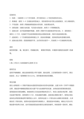 见效时长
1：伤疤：一般使用 1~6 个月可痊愈，并可使形成 1~2 年的伤疤有所淡化。
2：青春痘：使用 3~4 日痘痘会明显减少。坚持使用本品可防止痘痘复发，永久消除痘印。
3：干性皮肤：使用 1 周就能感到皮肤水润幼滑，妆容更加自然。
4：油性皮肤：油脂分泌旺盛、毛孔粗大的皮肤，使用 2~3 周便能起效。
5：皮肤光泽：由于脸部微循环畅通，使用 1 周即可令皮肤焕发年轻光彩。6：紧致美白：
使用 2~3 个月，松弛的下巴会变得紧致呈现出紧致的轮廓，同时令肌肤清透白皙。
7：皮肤弹力：1 个月感受皮肤弹润度上升，肌肤纹理细腻，坚持使用会有显著的效果。
8：皮肤炎症/烫伤：因受损程度不同，治疗时间长短不一，但使用 3~4 日就能有所改善。
成份
医药用丙酮 、氟、维生素 E、丙烯酸合物、 葡萄籽萃取物、叶黄素中提取的类胡萝卜色素
等。
规格
1 瓶（296ml）标准容量可以使用 30 日
使用方法
适用于每晚睡前，建议连续使用至少两个星期，强化效果。之后每周使用 4 次即可。清洁
肌肤后，涂上一层薄薄的 Skincerity，到早晨清洗残余的薄膜。
常见问题
部分人群使用 1~2 周时可能会长痘甚至有皮肤状态恶化的现象，这是 SKIN CERITY 修复的
过程，真皮层中随着胶原蛋白的大量产生与血液循环的旺盛，会将皮肤杂质推到表皮层，
显得皮肤状态更加糟糕。继续使用几天后皮肤便富有活力了。有些人脸部会有淤青，是因
为血液不畅所致，坚持使用 3-4 日，待血液循环通畅，皮肤就会清爽水嫩了。使用过添加
甾体抗炎药的软膏或荷尔蒙药的人当中，使用本品前 1~2 周内会长出颗粒状的痘痘，大多
都会在 2 周内消失。使用本品时皮肤有灼烧感的人，是因皮肤中的螨虫。螨虫以毛孔内毛
细血管中的养分为食，会对毛细血管造成肉眼无法察觉的破坏。持续使用一段时间，螨虫
 