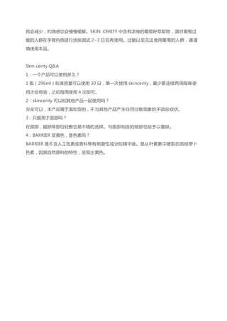 将会减少，灼烧感也会慢慢缓解。SKIN CERITY 中含有浓缩的葡萄籽萃取物，请对葡萄过
敏的人群在手臂内侧进行涂抹测试 2~3 日后再使用。过敏以至无法食用葡萄的人群，请谨
慎使用本品。
Skin cerity Q&A
1：一个产品可以使用多久？
1 瓶（296ml）标准容量可以使用 30 日，第一次使用 skincerity，最少要连续两周每晚使
用才会有效，之后每周使用 4 次即可。
2：skincerity 可以和其他产品一起使用吗？
完全可以，本产品属于温和型的，不与其他产品产生任何过敏现象的不适应症状。
3：只能用于面部吗？
在颈部，腿部等部位轻敷也是不错的选择。与面部相连的颈部也应予以重视。
4：BARRIER 呈黄色，是色素吗？
BARRIER 是不含人工色素或香料等有刺激性成分的精华液。是从叶黄素中提取的类胡萝卜
色素，因其自然原料的特性，呈现出黄色。
 